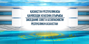 Спецвыпуск. Заседание Совета Безопасности Республики Казахстан