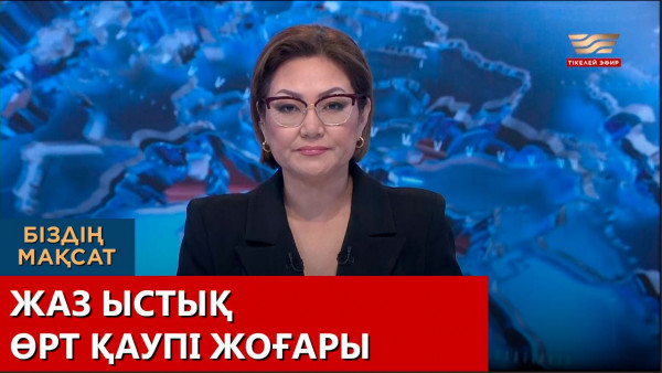 Жаз ыстық, өрт қаупі жоғары. Біздің мақсат