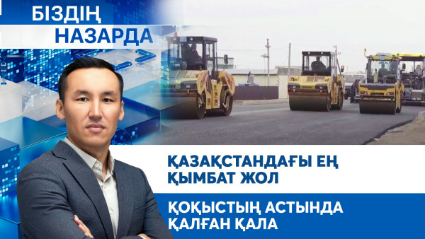 Қазақстандағы ең қымбат жол, қоқыстың астында қалған қала | Біздің назарда