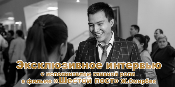 Эксклюзивное интервью с исполнителем главной роли в фильме &laquo;Шестой пост&raquo; Ж.Омирбек